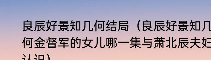 良辰好景知几何结局（良辰好景知几何金督军的女儿哪一集与萧北辰夫妇认识）
