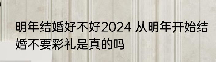 明年结婚好不好2024 从明年开始结婚不要彩礼是真的吗
