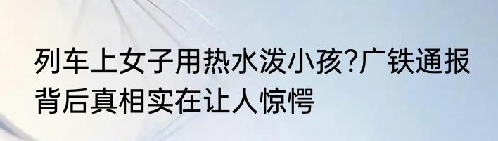 列车上女子用热水泼小孩?广铁通报 背后真相实在让人惊愕