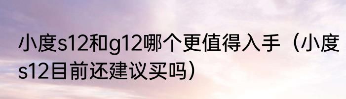 小度s12和g12哪个更值得入手（小度s12目前还建议买吗）