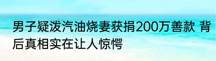 男子疑泼汽油烧妻获捐200万善款 背后真相实在让人惊愕