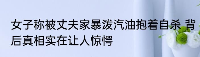 女子称被丈夫家暴泼汽油抱着自杀 背后真相实在让人惊愕