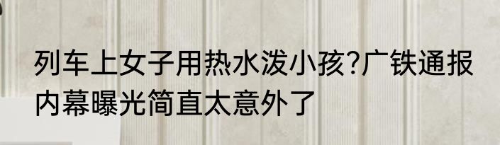 列车上女子用热水泼小孩?广铁通报 内幕曝光简直太意外了