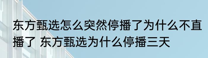 东方甄选怎么突然停播了为什么不直播了 东方甄选为什么停播三天