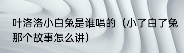 叶洛洛小白兔是谁唱的（小了白了兔那个故事怎么讲）