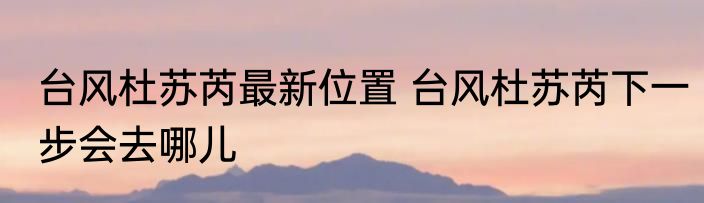 台风杜苏芮最新位置 台风杜苏芮下一步会去哪儿