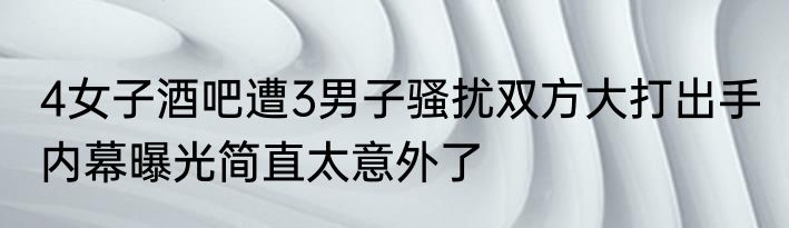 4女子酒吧遭3男子骚扰双方大打出手 内幕曝光简直太意外了