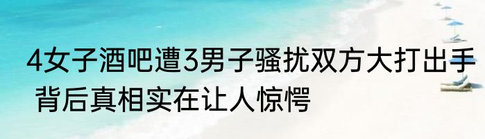 4女子酒吧遭3男子骚扰双方大打出手 背后真相实在让人惊愕