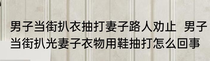 男子当街扒衣抽打妻子路人劝止  男子当街扒光妻子衣物用鞋抽打怎么回事