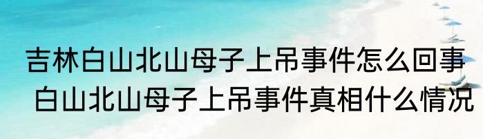 吉林白山北山母子上吊事件怎么回事  白山北山母子上吊事件真相什么情况