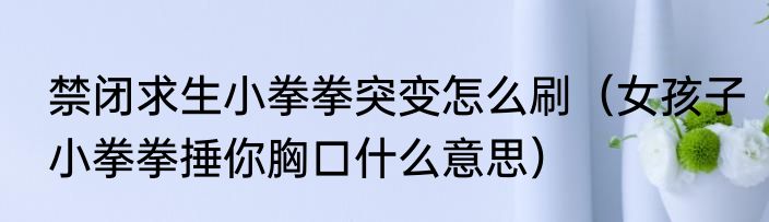 禁闭求生小拳拳突变怎么刷（女孩子小拳拳捶你胸口什么意思）