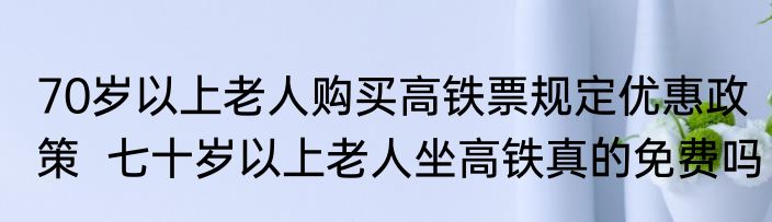 70岁以上老人购买高铁票规定优惠政策  七十岁以上老人坐高铁真的免费吗