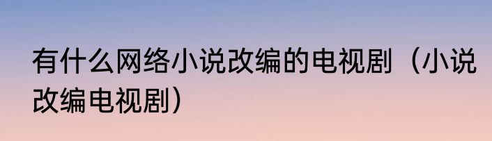 有什么网络小说改编的电视剧（小说改编电视剧）