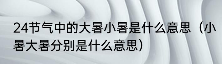 24节气中的大暑小暑是什么意思（小暑大暑分别是什么意思）