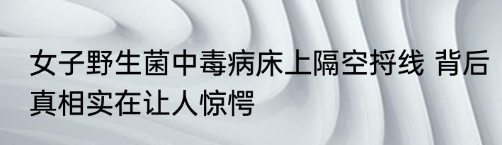 女子野生菌中毒病床上隔空捋线 背后真相实在让人惊愕