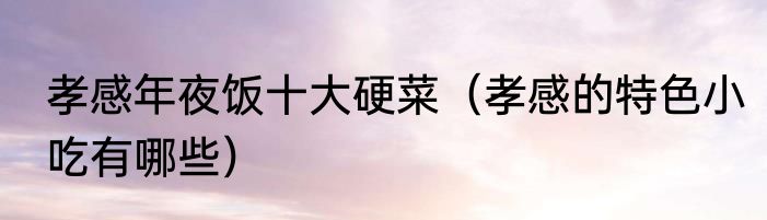 孝感年夜饭十大硬菜（孝感的特色小吃有哪些）