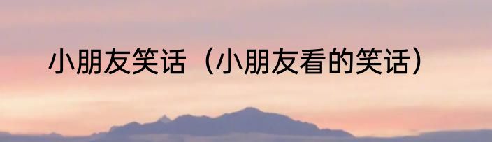 小朋友笑话（小朋友看的笑话）