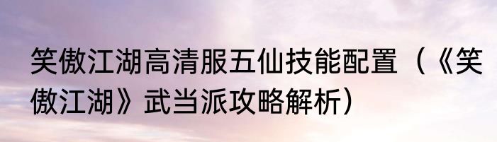笑傲江湖高清服五仙技能配置（《笑傲江湖》武当派攻略解析）