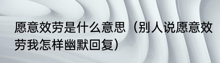 愿意效劳是什么意思（别人说愿意效劳我怎样幽默回复）