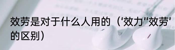 效劳是对于什么人用的（‘效力’‘效劳’的区别）