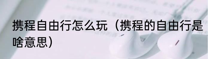 携程自由行怎么玩（携程的自由行是啥意思）