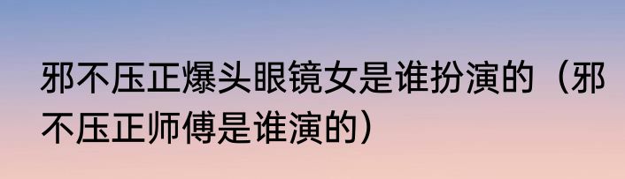 邪不压正爆头眼镜女是谁扮演的（邪不压正师傅是谁演的）