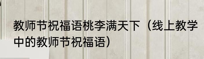 教师节祝福语桃李满天下（线上教学中的教师节祝福语）