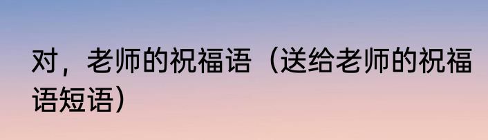 对，老师的祝福语（送给老师的祝福语短语）