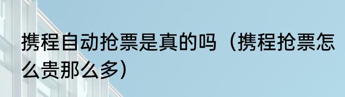 携程自动抢票是真的吗（携程抢票怎么贵那么多）