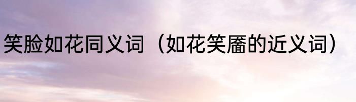 笑脸如花同义词（如花笑靥的近义词）