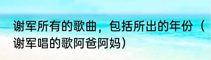谢军所有的歌曲，包括所出的年份（谢军唱的歌阿爸阿妈）