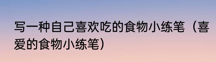 写一种自己喜欢吃的食物小练笔（喜爱的食物小练笔）