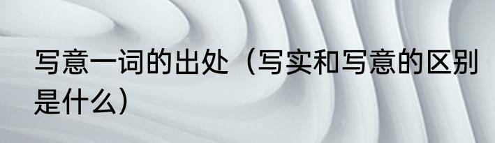 写意一词的出处（写实和写意的区别是什么）