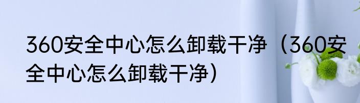 360安全中心怎么卸载干净（360安全中心怎么卸载干净）