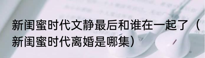 新闺蜜时代文静最后和谁在一起了（新闺蜜时代离婚是哪集）