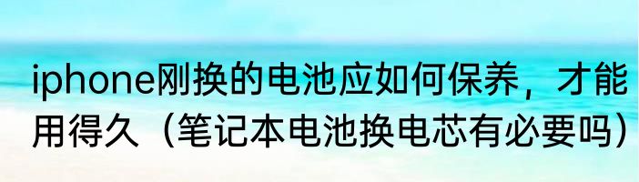 iphone刚换的电池应如何保养，才能用得久（笔记本电池换电芯有必要吗）