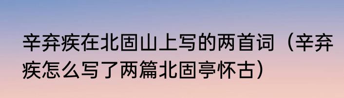 辛弃疾在北固山上写的两首词（辛弃疾怎么写了两篇北固亭怀古）