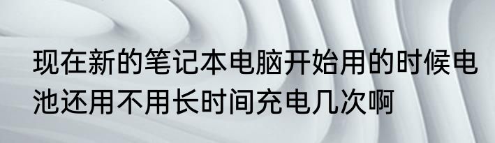 现在新的笔记本电脑开始用的时候电池还用不用长时间充电几次啊