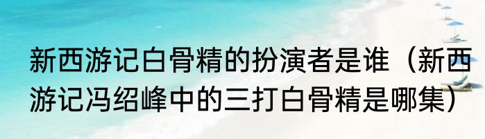 新西游记白骨精的扮演者是谁（新西游记冯绍峰中的三打白骨精是哪集）