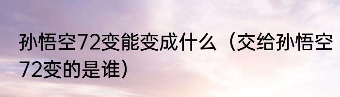 孙悟空72变能变成什么（交给孙悟空72变的是谁）