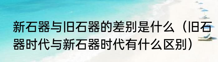 新石器与旧石器的差别是什么（旧石器时代与新石器时代有什么区别）