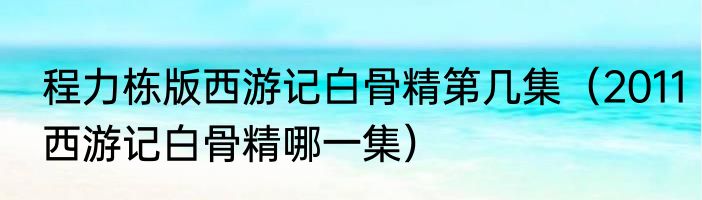程力栋版西游记白骨精第几集（2011西游记白骨精哪一集）
