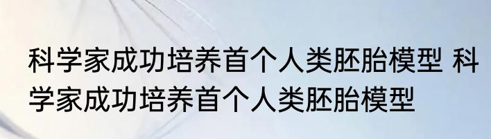 科学家成功培养首个人类胚胎模型 科学家成功培养首个人类胚胎模型