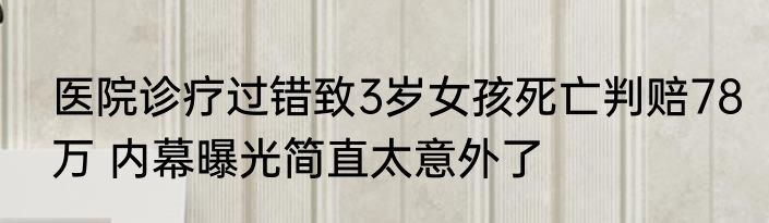 医院诊疗过错致3岁女孩死亡判赔78万 内幕曝光简直太意外了