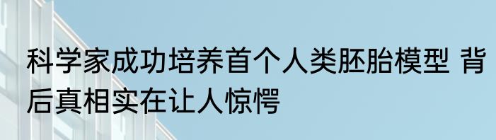 科学家成功培养首个人类胚胎模型 背后真相实在让人惊愕