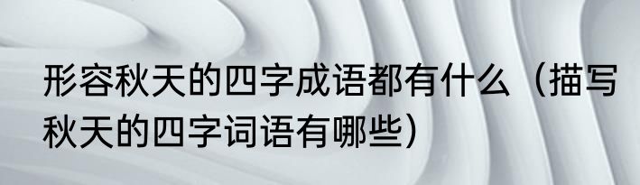 形容秋天的四字成语都有什么（描写秋天的四字词语有哪些）