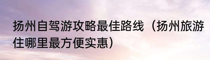 扬州自驾游攻略最佳路线（扬州旅游住哪里最方便实惠）