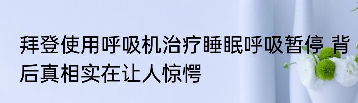 拜登使用呼吸机治疗睡眠呼吸暂停 背后真相实在让人惊愕
