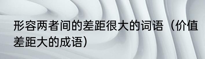 形容两者间的差距很大的词语（价值差距大的成语）