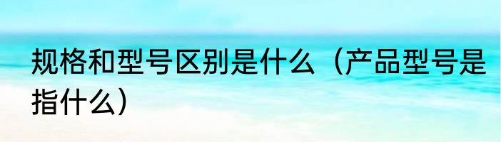 规格和型号区别是什么（产品型号是指什么）
